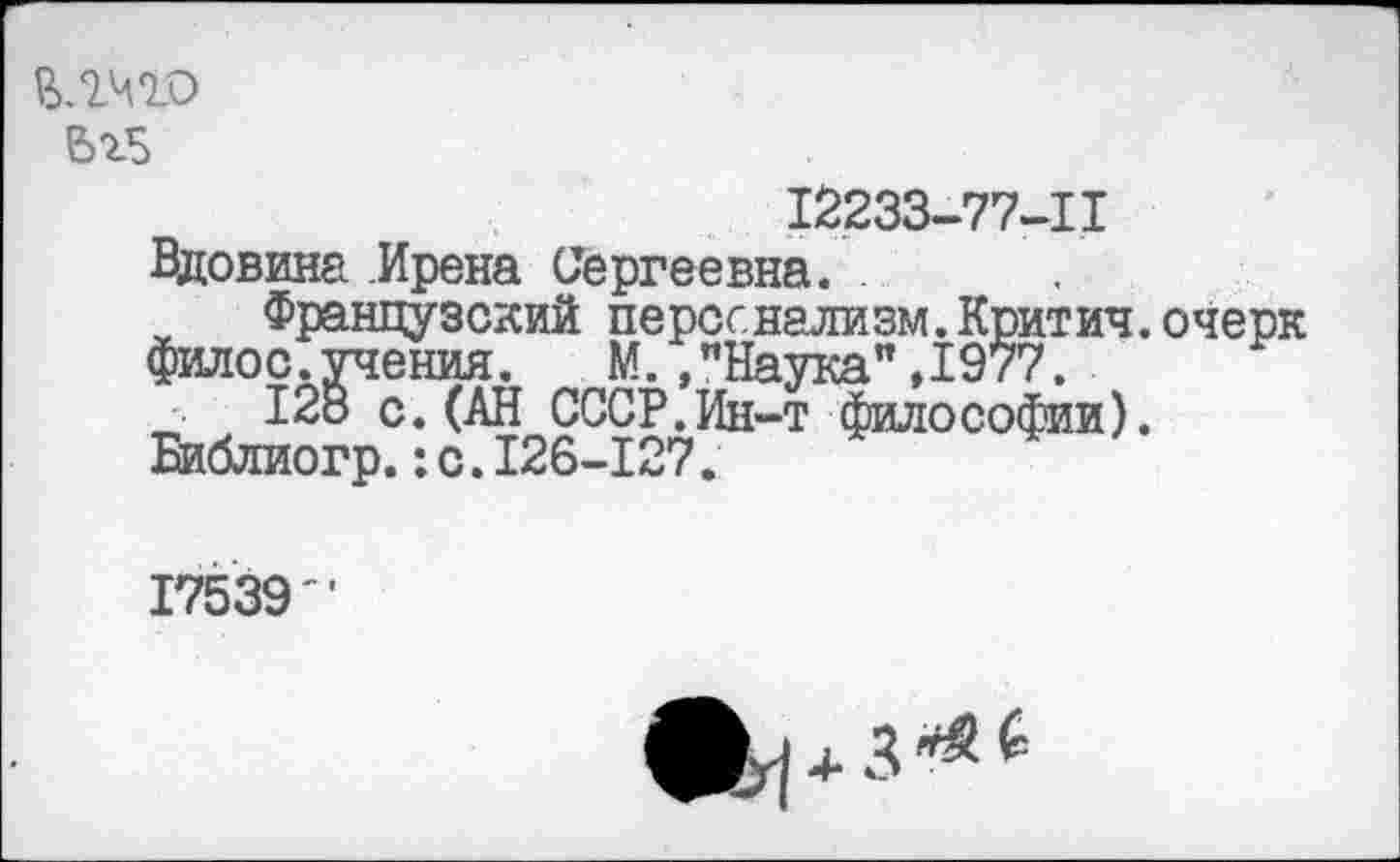 ﻿Ьг5
12233-77-11
Вдовина Ирена Сергеевна.
Французский персонализм.Критич.очерк филос.учения. М. ."Наука”,1977.
12о с. (АН СССР.Ин-т философии). Библиогр.:с.126-127.
17539"
Щ|4-3***